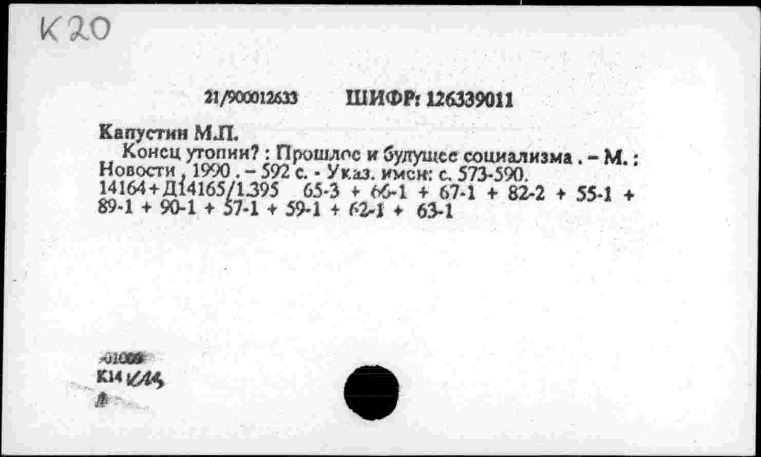 ﻿кяо
21/900012633 ШИФР! 126339011
Капустин МЛ.
Конец утопии? : Прошлое и будущее социализма. - М.: Новости . 1990. - 592 с. • Указ, имен: с. 573-590.
14164 + Д14165/1395 65-3 * 66-1 + 67-1 + 82-2 + 55-1 + 89-1 + 90-1 + 57-1 + 59-1 + 62-1 ♦ 63-1
-ло»
К141444